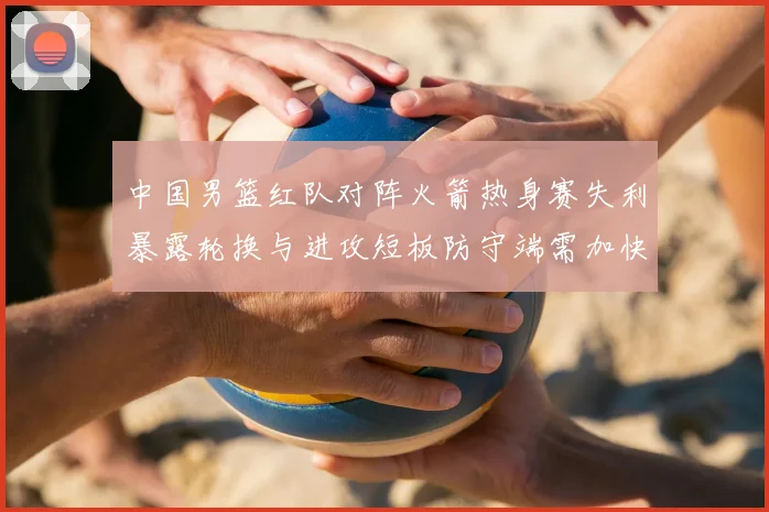 中国男篮红队对阵火箭热身赛失利暴露轮换与进攻短板防守端需加快磨合